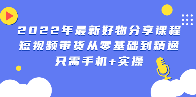 2022年最新好物分享课程：短视频带货从零基础到精通，只需手机+实操-臭虾米项目网