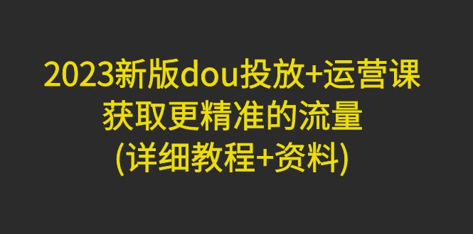 2023新版dou投放+运营课：获取更精准的流量(详细教程+资料)-臭虾米项目网