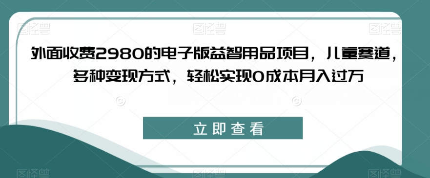 外面收费2980的电子版益智用品项目，儿童赛道，多种变现方式，轻松实现0成本月入过万【揭秘】-臭虾米项目网