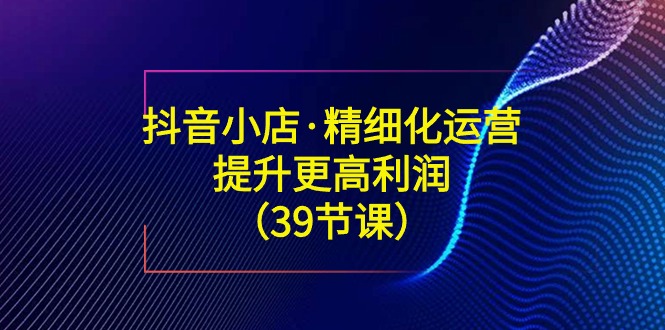 抖音小店·精细化运营：提升·更高利润（39节课）-臭虾米项目网