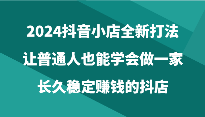 2024抖音小店全新打法，让普通人也能学会做一家长久稳定赚钱的抖店（24节）-臭虾米项目网