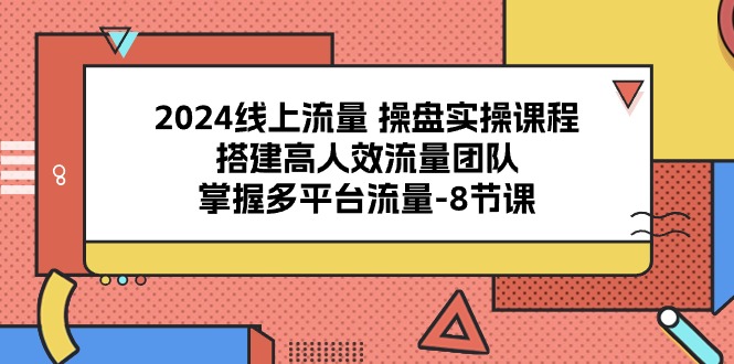 2024线上流量操盘实操课程,搭建高人效流量团队,掌握多平台流量8节课